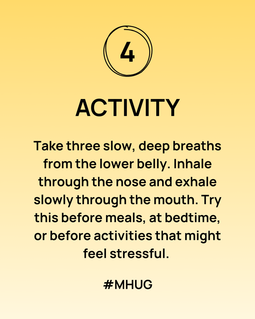 Activity: Take three slow, deep breaths from the lower belly. Inhale through the nose and exhale slowly through the mouth. Try this before meals, at bedtime, or before activities that might feel stressful. 