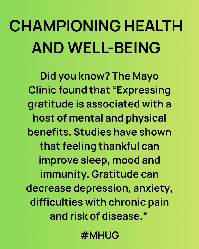 A green background: Championing Health and well-being - Did you know? The Mayo Clinic found that “Expressing gratitude is associated with a host of mental and physical benefits. Studies have shown that feeling thankful can improve sleep, mood and immunity. Gratitude can decrease depression, anxiety, difficulties with chronic pain and risk of disease.” 