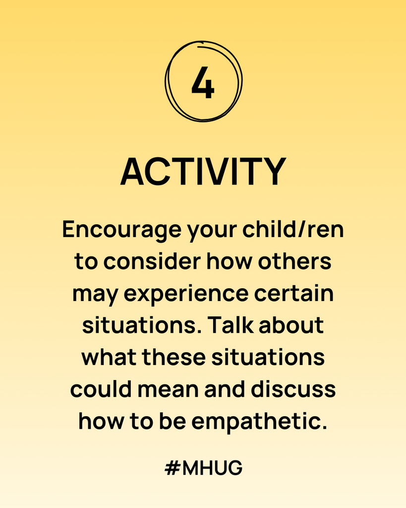 Encourage your child/ren to consider how others may experience certain situations. Talk about what these situations could mean and discuss how to be empathetic.