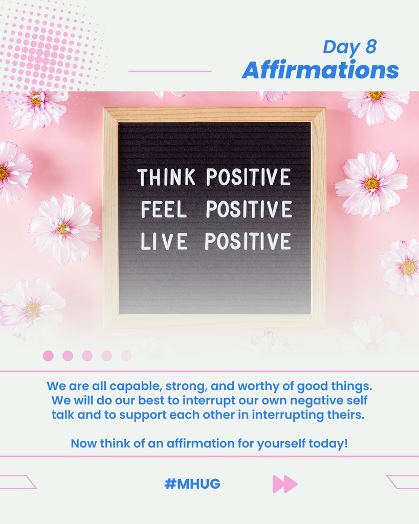 A graphic that says Day 8 - Affirmations. There is a photo of a cork board that says think positive, feel positive, live positive with a pink floral background. It says We are all capable, strong, and worthy of good things. We will do our best to interrupt our own negative self talk and to support each other in interrupting theirs. Now think of an affirmation for yourself today! #MHUG