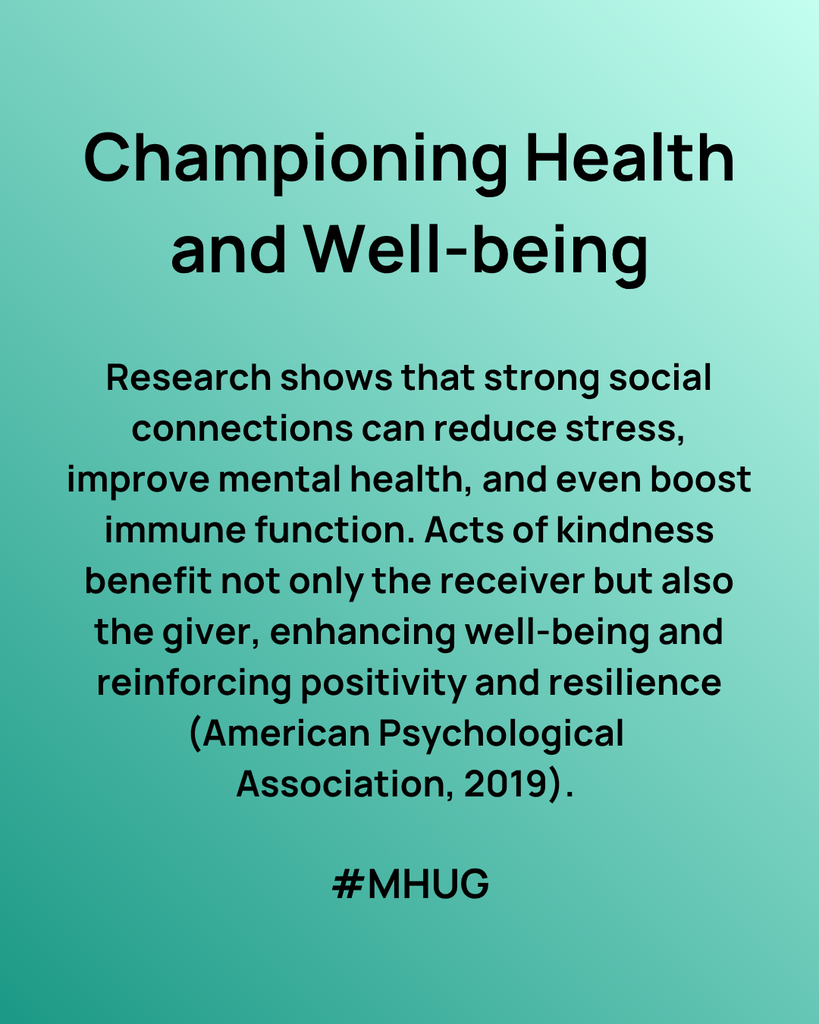 A green graphic that says Championing Health and Well-being Research shows that strong social connections can reduce stress, improve mental health, and even boost immune function. Acts of kindness benefit not only the receiver but also the giver, enhancing well-being and reinforcing positivity and resilience (American Psychological Association, 2019).